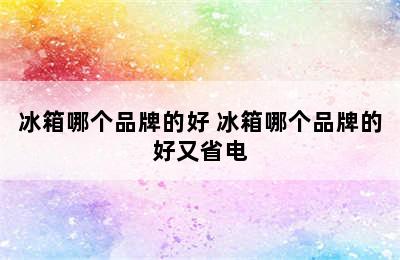 冰箱哪个品牌的好 冰箱哪个品牌的好又省电